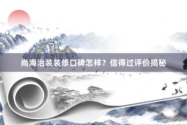 尚海治装装修口碑怎样？信得过评价揭秘