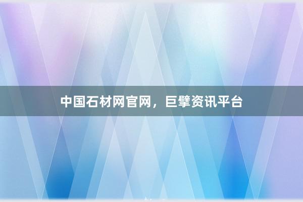 中国石材网官网，巨擘资讯平台