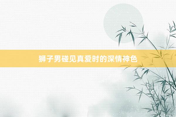狮子男碰见真爱时的深情神色