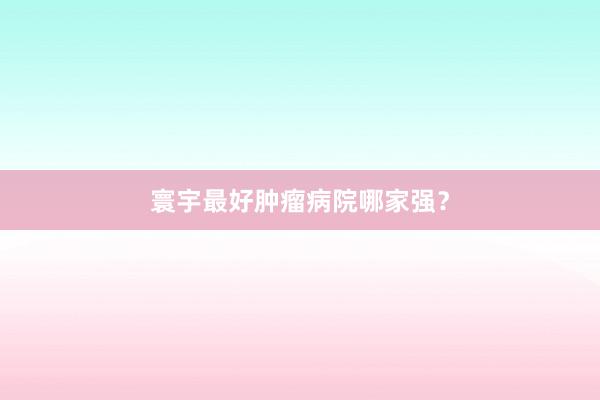 寰宇最好肿瘤病院哪家强？