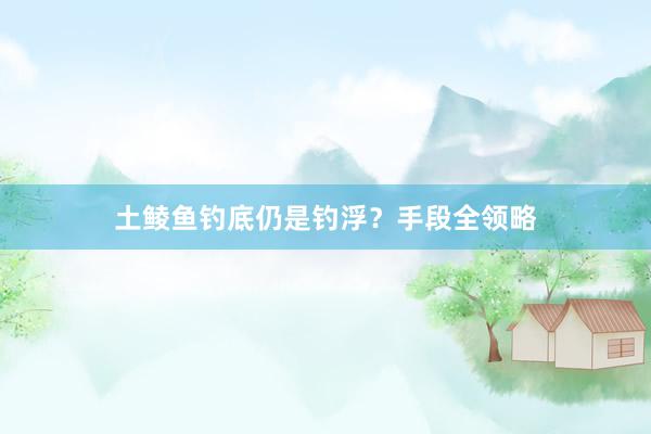 土鲮鱼钓底仍是钓浮？手段全领略