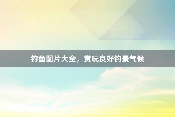 钓鱼图片大全，赏玩良好钓景气候